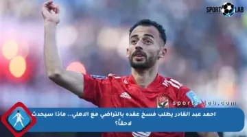 أحمد عبد القادر يطلب فسخ عقده بالتراضي مع الأهلي.. ماذا سيحدث لاحقاً؟